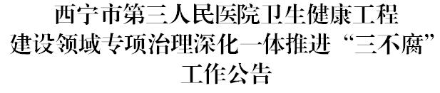 西宁市第三人民医院卫生健康工程建设领域专项治理深化一体推进“三不腐”工作公告